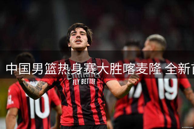 中国男篮热身赛大胜喀麦隆 全新首发阵容浮出水面