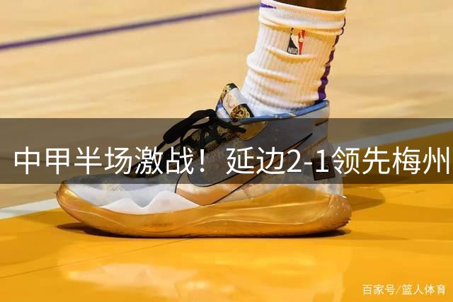 中甲半场激战！延边2-1领先梅州，福布斯黄振飞联袂建功