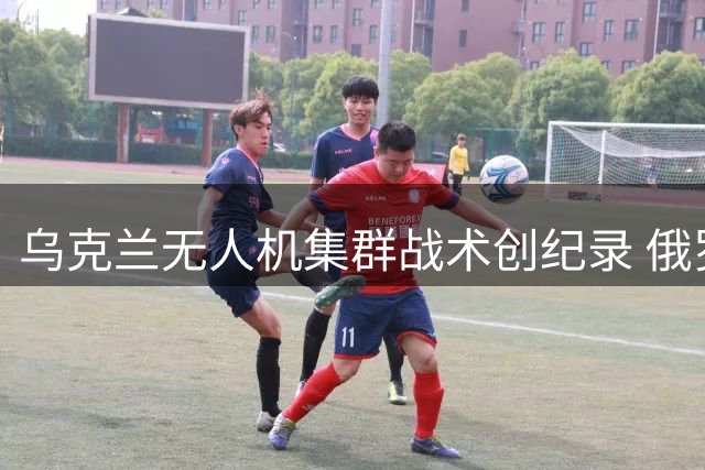 乌克兰无人机集群战术创纪录 俄罗斯防空体系面临严峻考验