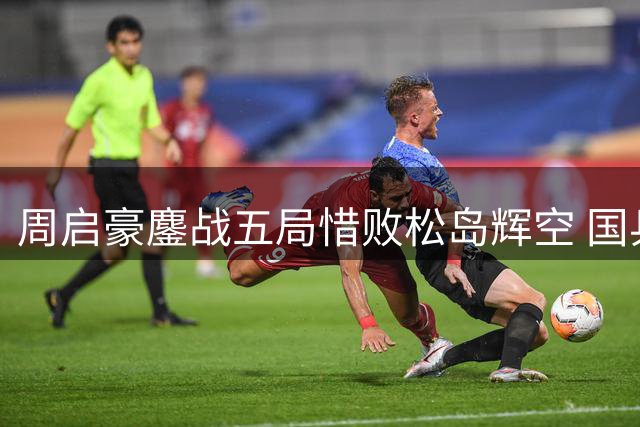 周启豪鏖战五局惜败松岛辉空 国乒男单遗憾出局