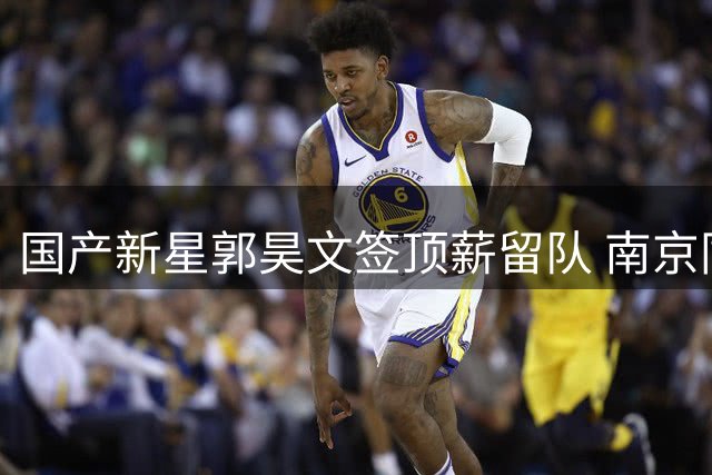 国产新星郭昊文签顶薪留队 南京同曦设NBA免责条款显诚意