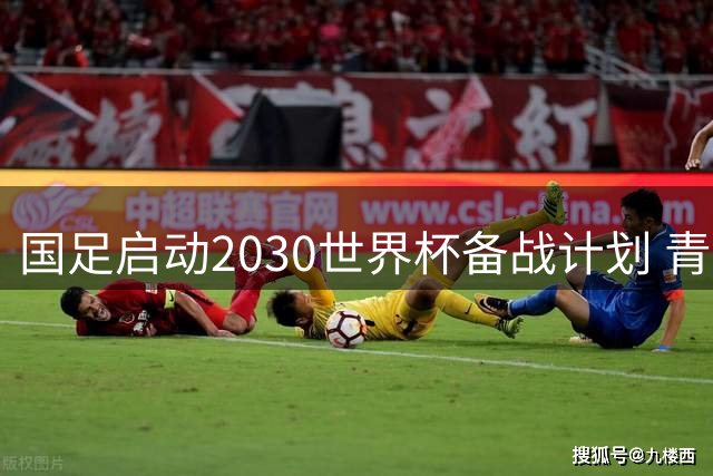 国足启动2030世界杯备战计划 青春风暴能否改写出线命运？