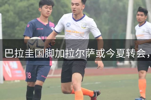 巴拉圭国脚加拉尔萨或今夏转会，多家欧洲俱乐部已抛出橄榄枝