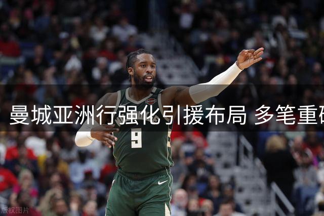曼城亚洲行强化引援布局 多笔重磅交易仍在谈判中