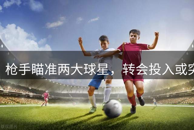 枪手瞄准两大球星，转会投入或突破两亿英镑