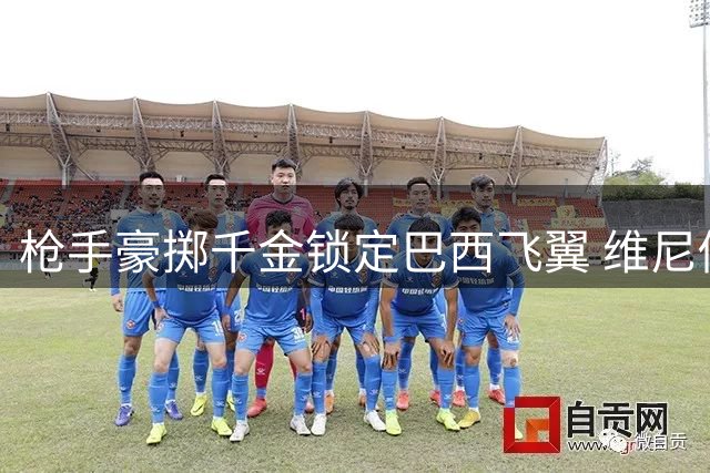 枪手豪掷千金锁定巴西飞翼 维尼修斯转会谈判进入关键阶段