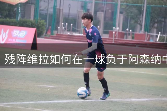 残阵维拉如何在一球负于阿森纳中展现韧性