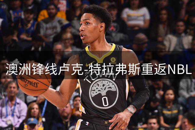 澳洲锋线卢克-特拉弗斯重返NBL 两年合约能否成为重返NBA跳板？