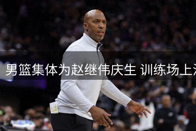 男篮集体为赵继伟庆生 训练场上温情满满