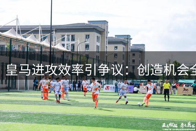 皇马进攻效率引争议：创造机会全欧第一却屡失良机