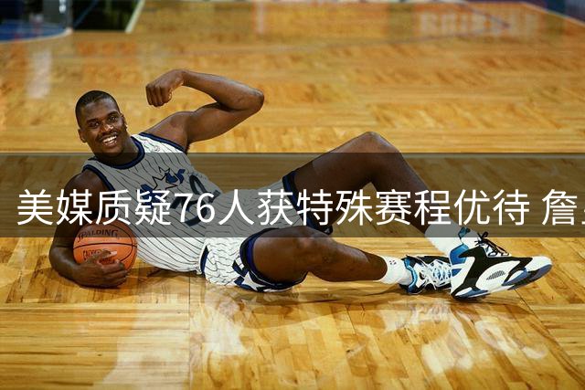 美媒质疑76人获特殊赛程优待 詹皇大帝成最大受益者