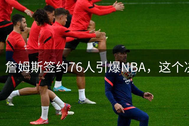 詹姆斯签约76人引爆NBA，这个决定背后暗藏深意