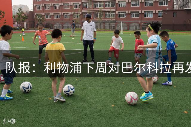队报：利物浦下周对巴尔科拉再发攻势，本周末前正式报价姆巴耶
