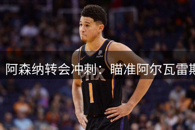 阿森纳转会冲刺：瞄准阿尔瓦雷斯与巴尔科拉补强阵容
