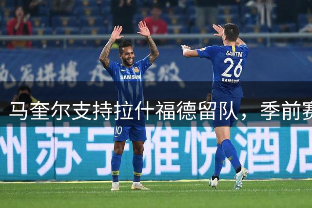 马奎尔支持拉什福德留队，季前赛回归成焦点