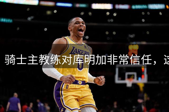 骑士主教练对库明加非常信任，这是雄鹿和湖人所不具备的优势？