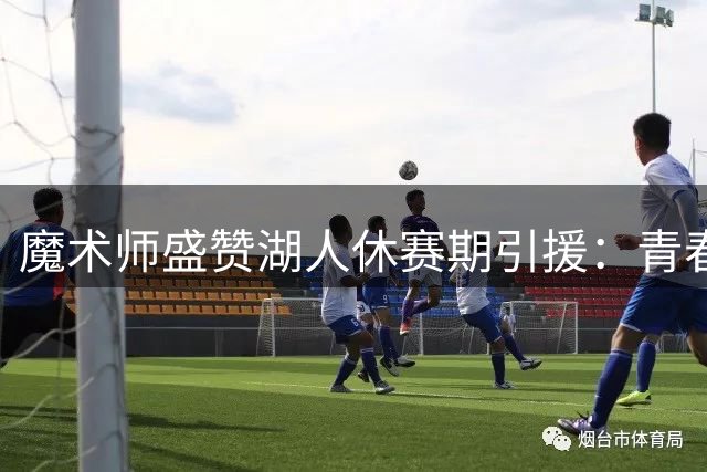 魔术师盛赞湖人休赛期引援：青春风暴重塑紫金王朝竞争力